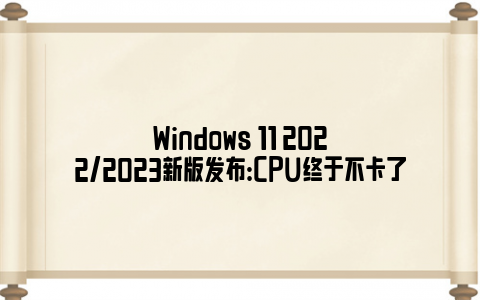 Windows 11 2022/2023新版发布：CPU终于不卡了