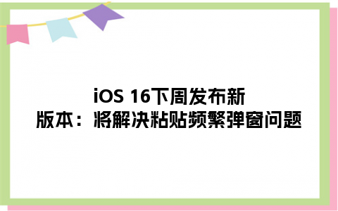 iOS 16下周发布新版本：将解决粘贴频繁弹窗问题