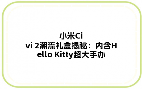 小米Civi 2潮流礼盒揭秘：内含Hello Kitty超大手办
