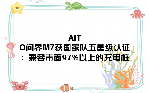 AITO问界M7获国家队五星级认证：兼容市面97%以上的充电桩