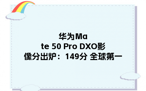 华为Mate 50 Pro DXO影像分出炉：149分 全球第一