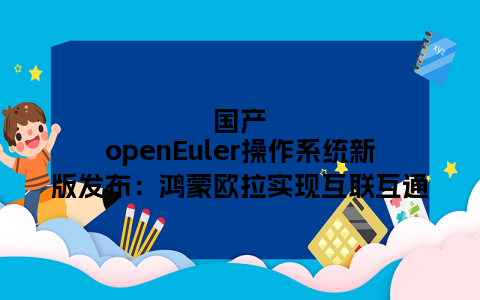 国产openEuler操作系统新版发布：鸿蒙欧拉实现互联互通
