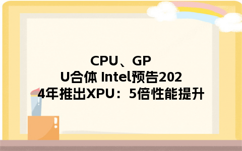 CPU、GPU合体 Intel预告2024年推出XPU：5倍性能提升