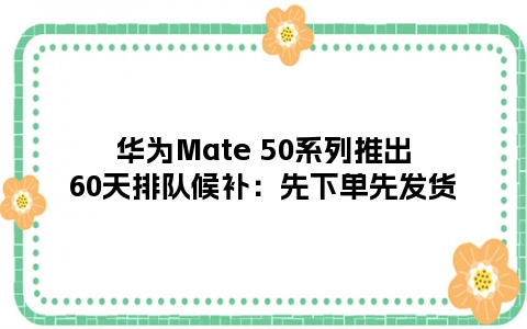华为Mate 50系列推出60天排队候补：先下单先发货