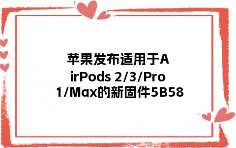 苹果发布适用于AirPods 2/3/Pro 1/Max的新固件5B58