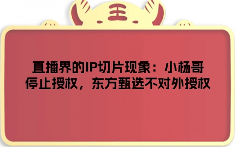 直播界的IP切片现象：小杨哥停止授权，东方甄选不对外授权