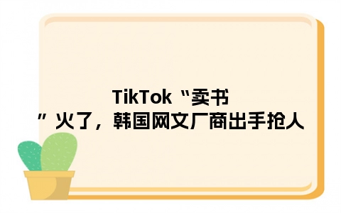 TikTok“卖书”火了，韩国网文厂商出手抢人