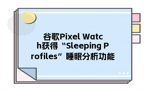谷歌Pixel Watch获得“Sleeping Profiles”睡眠分析功能