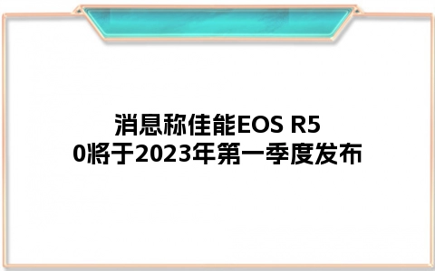 消息称佳能EOS R50将于2023年第一季度发布
