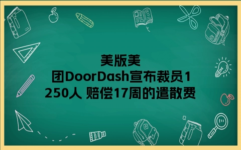 美版美团DoorDash宣布裁员1250人 赔偿17周的遣散费