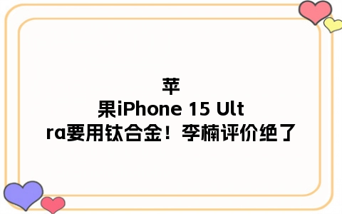 苹果iPhone 15 Ultra要用钛合金！李楠评价绝了