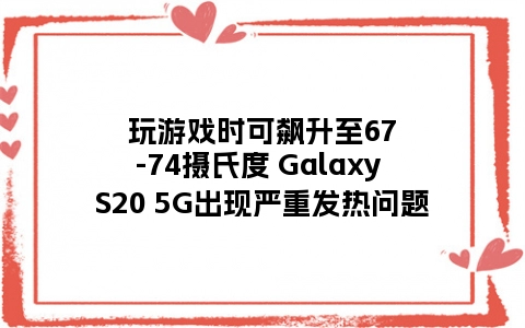 玩游戏时可飙升至67-74摄氏度 Galaxy S20 5G出现严重发热问题