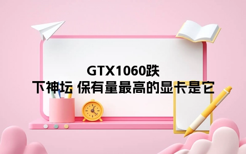 GTX1060跌下神坛 保有量最高的显卡是它