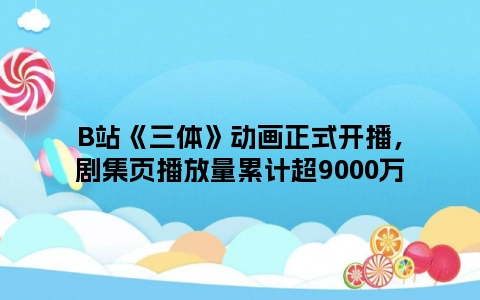 B站《三体》动画正式开播，剧集页播放量累计超9000万