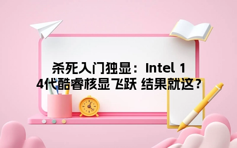 杀死入门独显：Intel 14代酷睿核显飞跃 结果就这？