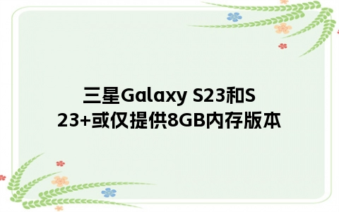 三星Galaxy S23和S23+或仅提供8GB内存版本