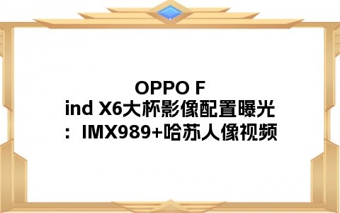 OPPO Find X6大杯影像配置曝光：IMX989+哈苏人像视频
