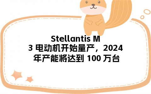 Stellantis M3 电动机开始量产，2024 年产能将达到 100 万台