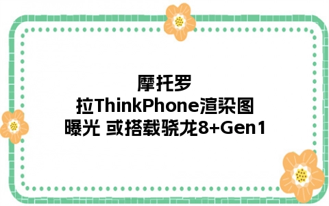 摩托罗拉ThinkPhone渲染图曝光 或搭载骁龙8+Gen1