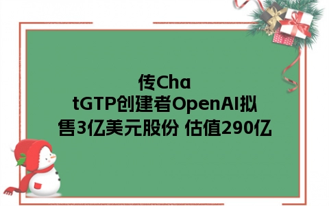 传ChatGTP创建者OpenAI拟售3亿美元股份 估值290亿
