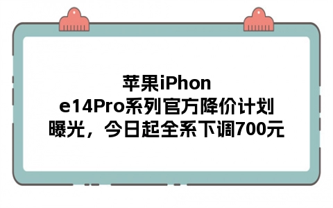 苹果iPhone14Pro系列官方降价计划曝光，今日起全系下调700元