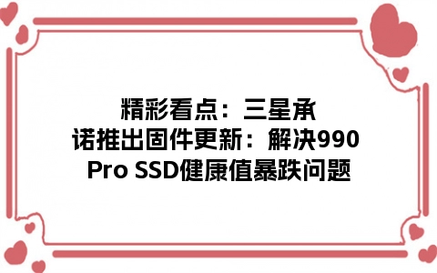 精彩看点：三星承诺推出固件更新：解决990 Pro SSD健康值暴跌问题