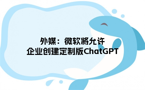 外媒：微软将允许企业创建定制版ChatGPT