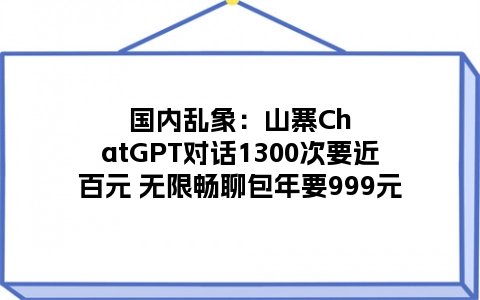 国内乱象：山寨ChatGPT对话1300次要近百元 无限畅聊包年要999元