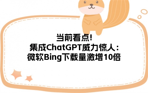 当前看点!集成ChatGPT威力惊人：微软Bing下载量激增10倍