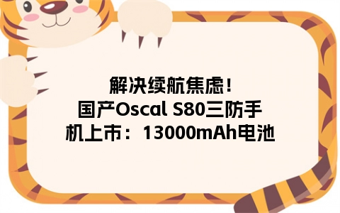 解决续航焦虑！国产Oscal S80三防手机上市：13000mAh电池