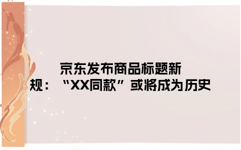 京东发布商品标题新规：“XX同款”或将成为历史
