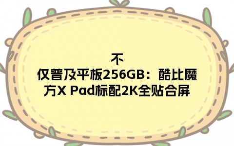 不仅普及平板256GB：酷比魔方X Pad标配2K全贴合屏