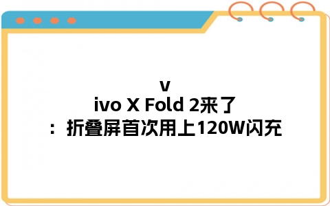 vivo X Fold 2来了：折叠屏首次用上120W闪充