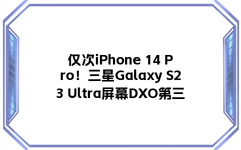 仅次iPhone 14 Pro！三星Galaxy S23 Ultra屏幕DXO第三