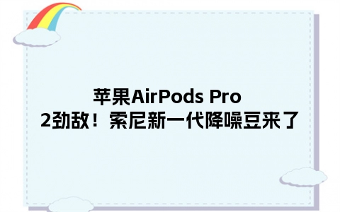 苹果AirPods Pro 2劲敌！索尼新一代降噪豆来了