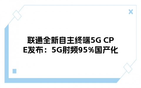 联通全新自主终端5G CPE发布：5G射频95%国产化