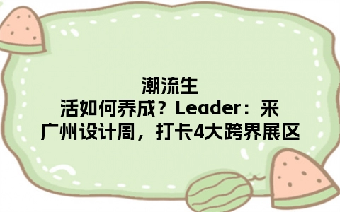 潮流生活如何养成？Leader：来广州设计周，打卡4大跨界展区