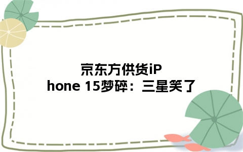 京东方供货iPhone 15梦碎：三星笑了