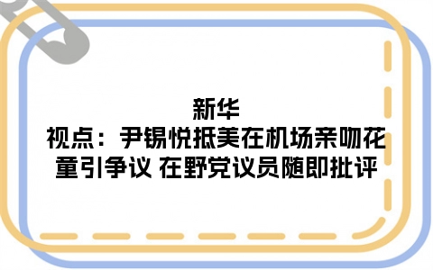 新华视点：尹锡悦抵美在机场亲吻花童引争议 在野党议员随即批评
