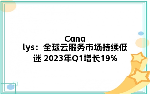 Canalys：全球云服务市场持续低迷 2023年Q1增长19%
