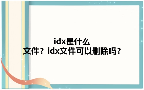 idx是什么文件？idx文件可以删除吗？