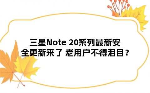 三星Note 20系列最新安全更新来了 老用户不得泪目？