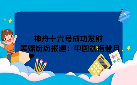 神舟十六号成功发射 美媒纷纷报道：中国剑指登月