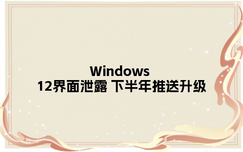 Windows 12界面泄露 下半年推送升级