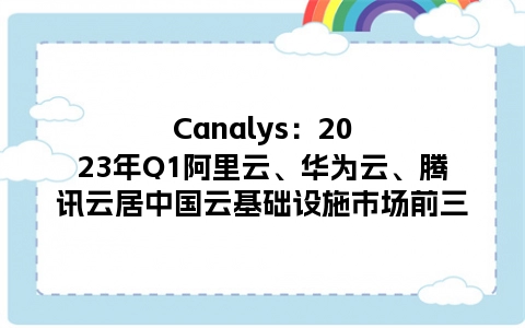 Canalys：2023年Q1阿里云、华为云、腾讯云居中国云基础设施市场前三