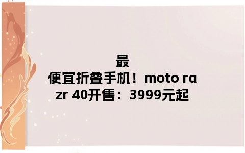 最便宜折叠手机！moto razr 40开售：3999元起