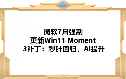微软7月强制更新Win11 Moment 3补丁：秒针回归、AI提升