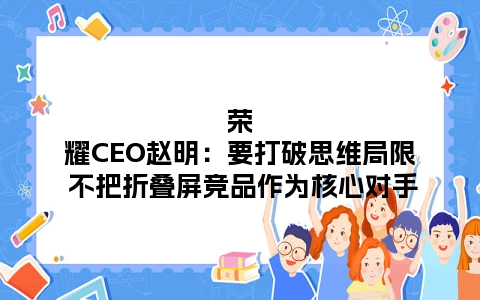 荣耀CEO赵明：要打破思维局限 不把折叠屏竞品作为核心对手