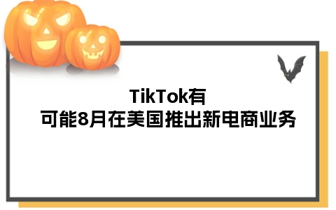 TikTok有可能8月在美国推出新电商业务