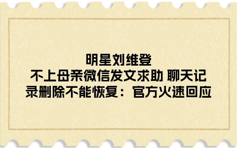 明星刘维登不上母亲微信发文求助 聊天记录删除不能恢复：官方火速回应